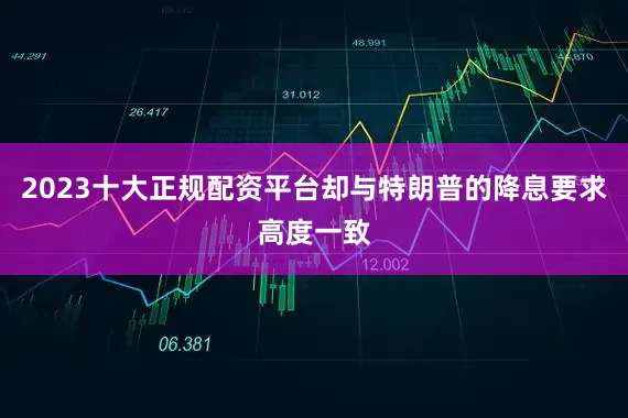 2023十大正规配资平台却与特朗普的降息要求高度一致