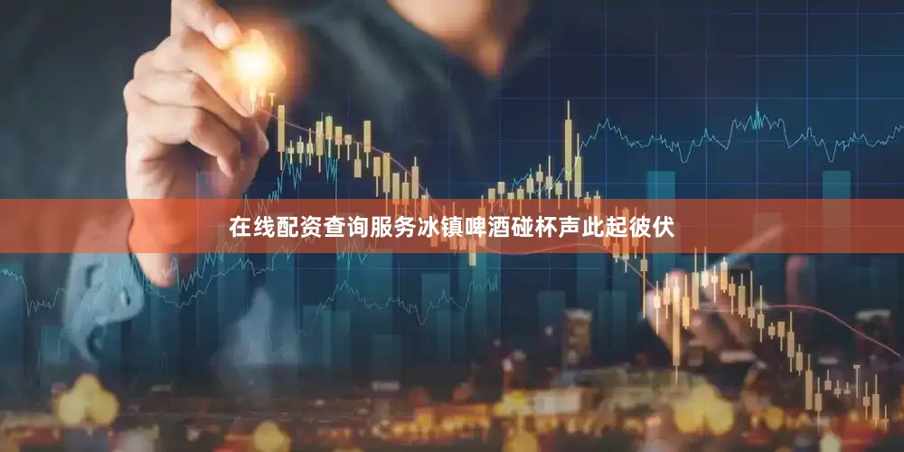 在线配资查询服务冰镇啤酒碰杯声此起彼伏