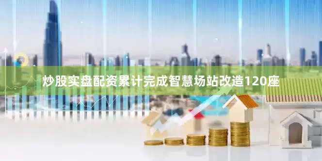 炒股实盘配资累计完成智慧场站改造120座